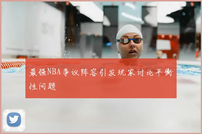 最强NBA争议阵容引发玩家讨论平衡性问题