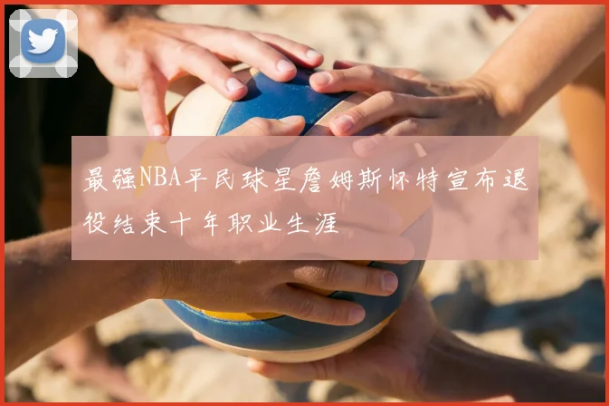 最强NBA平民球星詹姆斯怀特宣布退役结束十年职业生涯
