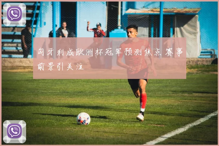 匈牙利成欧洲杯冠军预测焦点 赛事前景引关注