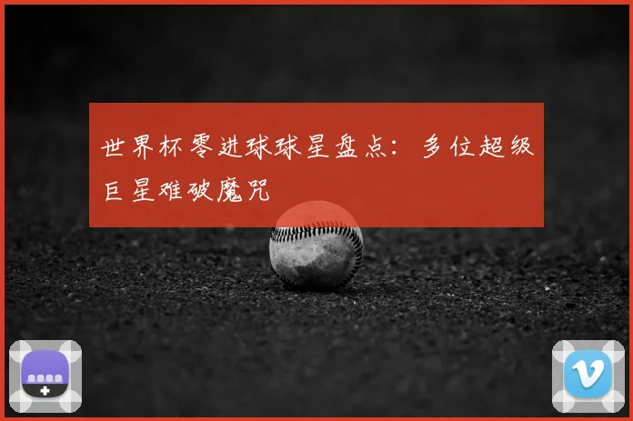 世界杯零进球球星盘点:多位超级巨星难破魔咒