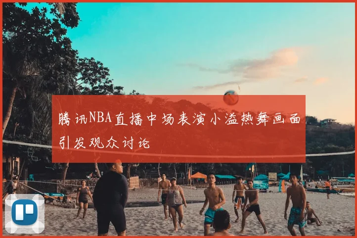 腾讯NBA直播中场表演小溢热舞画面引发观众讨论