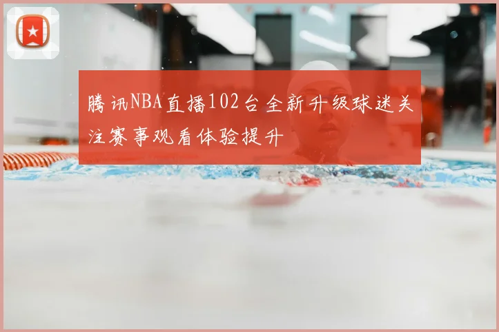 腾讯NBA直播102台全新升级球迷关注赛事观看体验提升
