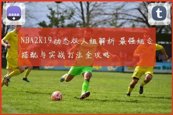NBA2K19动态双人组解析 最强组合搭配与实战打法全攻略