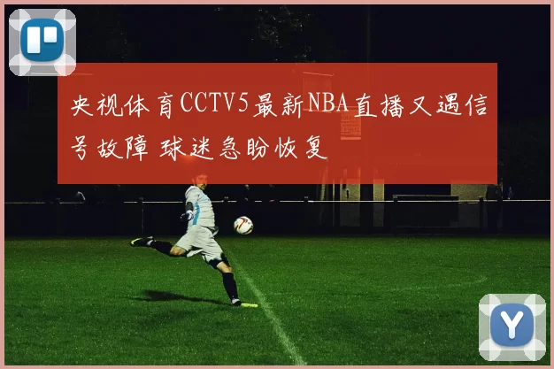 央视体育CCTV5最新NBA直播又遇信号故障 球迷急盼恢复